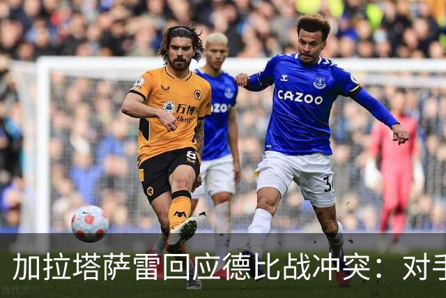 加拉塔萨雷回应德比战冲突：对手挑衅在先，袭击我方队长不可接受
