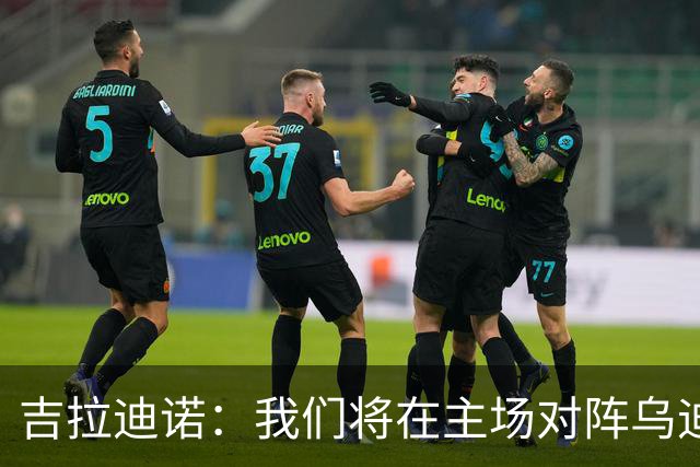 吉拉迪诺：我们将在主场对阵乌迪内斯，相信我们会准备得很好