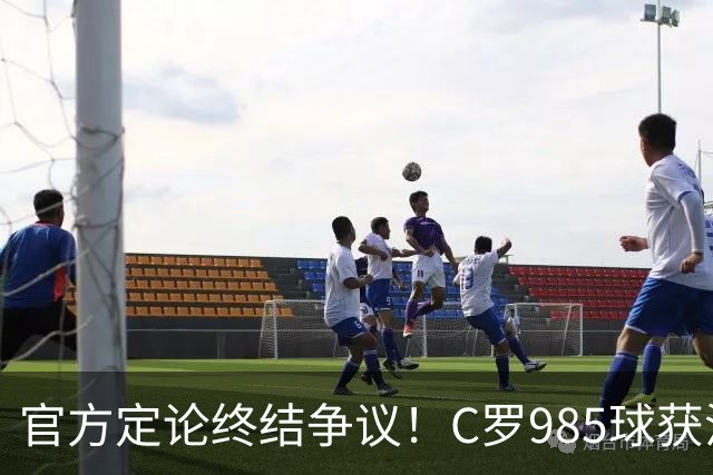 官方定论终结争议！C罗985球获沙特联认证，千球倒计时已越来越近