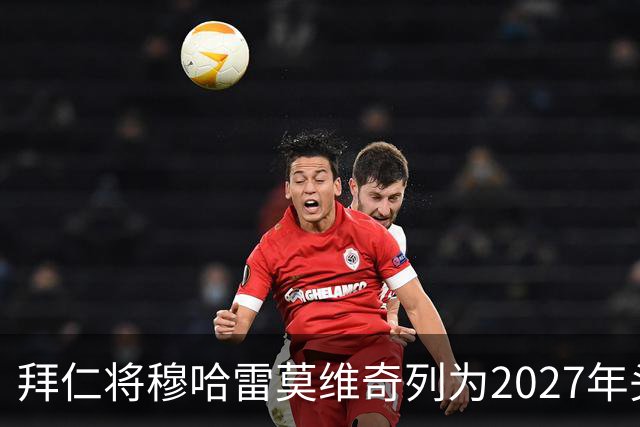 拜仁将穆哈雷莫维奇列为2027年头号目标，利兹联无意冬窗放人