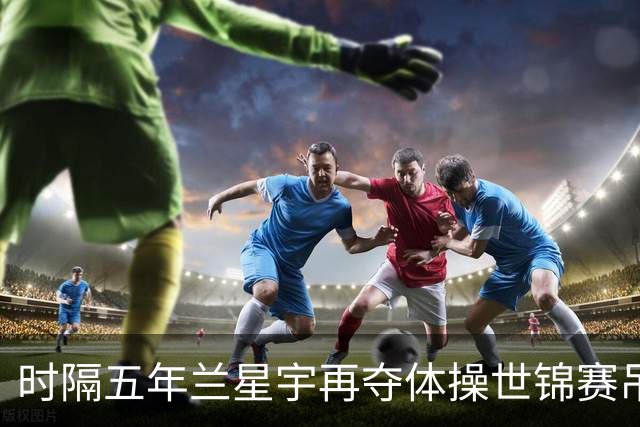 时隔五年兰星宇再夺体操世锦赛吊环冠军