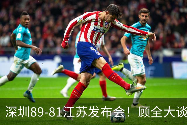 深圳89-81江苏发布会！顾全大谈艰苦强调总结，易立大倒苦水！
