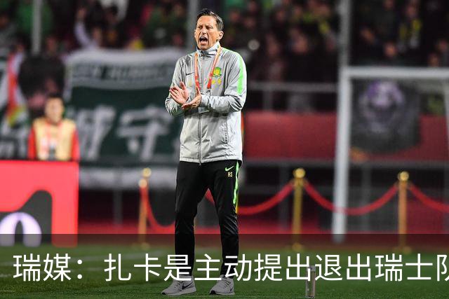 瑞媒：扎卡是主动提出退出瑞士队名单，他仍希望担任国家队队长