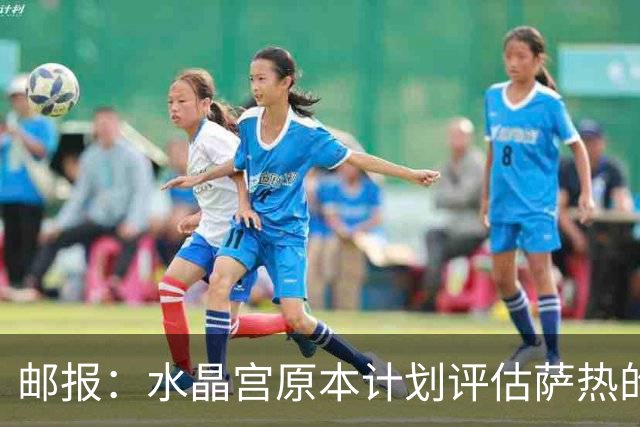 邮报：水晶宫原本计划评估萨热的未来，战平利兹暂时保住帅位