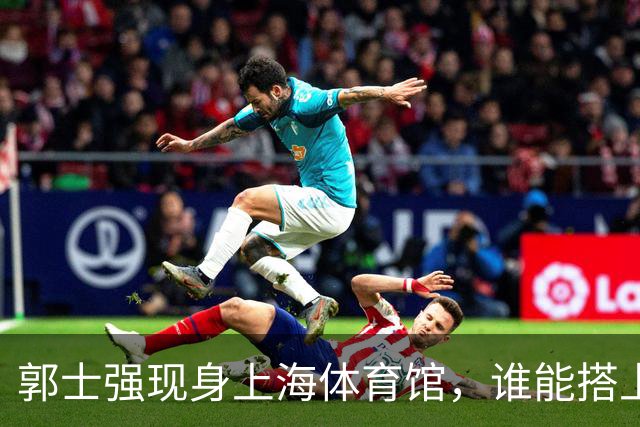 郭士强现身上海体育馆，谁能搭上中国男篮新一期国字号班车？